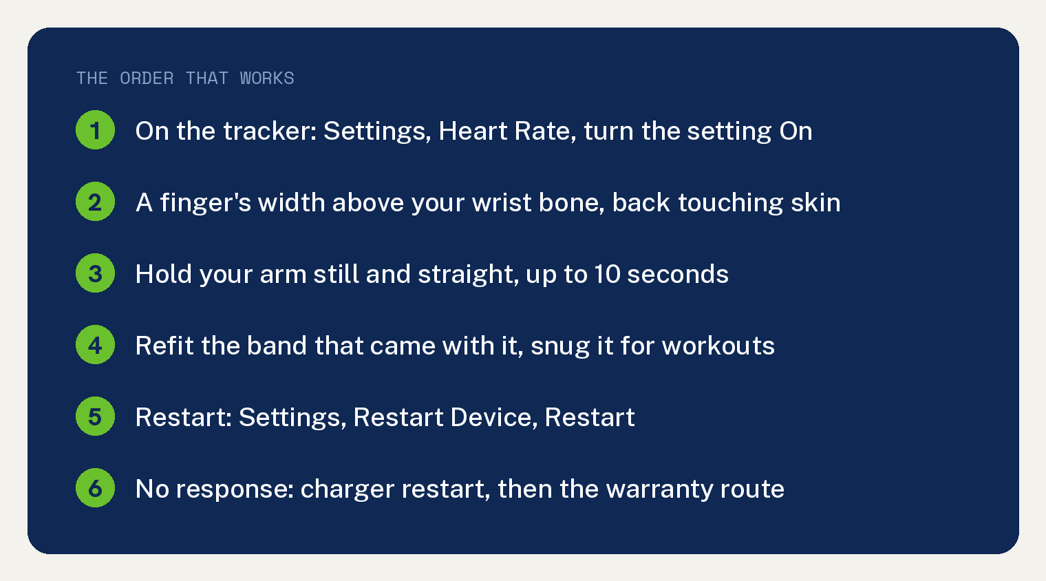 Fix Fitbit Charge 6 Heart Rate Not Working in 5 Checks 1 THE ORDER THAT WORKS: On the tracker: Settings, Heart Rate, turn the setting On; A finger's width above your wrist bone, back touching skin; Hold your arm still and straight, up to 10 seconds; Refit the band that came with it, snug it for workouts; Restart: Settings, Restart Device, Restart; No response: charger restart, then the warranty route