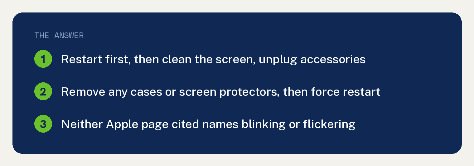 iPhone Blinking On and Off? Restart, Then Hold the Buttons 1 Navy card for an iPhone blinking on and off, from Apple's two support pages: restart first, then make sure the screen is clean, disconnect any Lightning or USB-C accessories, remove any cases or screen protectors, then do the force restart for your iPhone type; neither Apple page cited names blinking or flickering