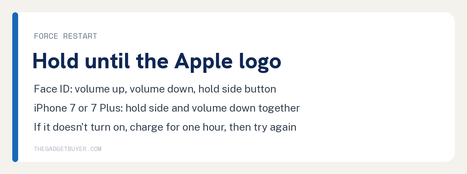 iPhone Blinking On and Off? Restart, Then Hold the Buttons 2 White card with Apple's force restart steps from its restart page: under Force your iPhone with Face ID to restart, press and quickly release volume up, then volume down, then hold the side button until you see the Apple logo, which might take longer than 10 seconds; under On your iPhone 7 or iPhone 7 Plus, press and hold both the side button and the volume down button at the same time until you see the Apple logo, which might take longer than 10 seconds; if your iPhone doesn't turn on, charge it for one hour and then try again