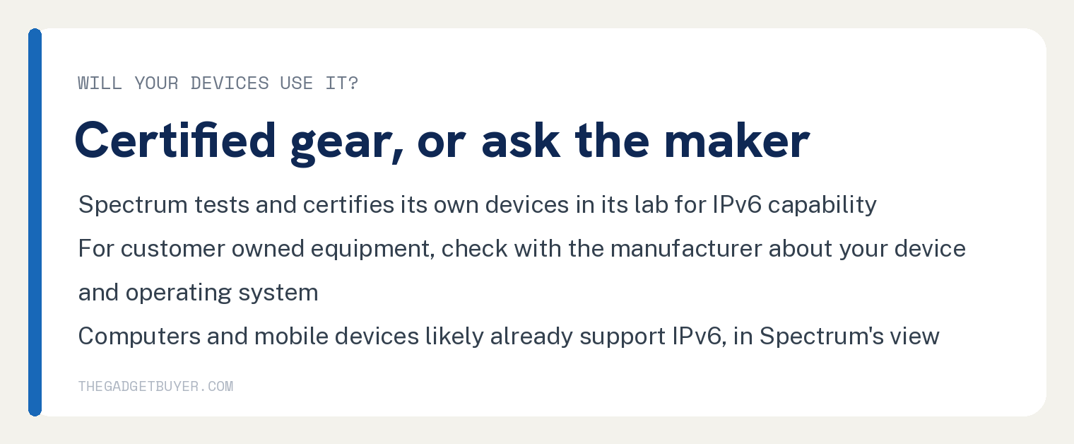 White card, will your devices use IPv6, certified gear or ask the maker: Spectrum tests and certifies its own devices in its lab for IPv6 capability; for customer owned equipment, check with the manufacturer about your device and operating system; computers and mobile devices likely already support IPv6, in Spectrum's view.