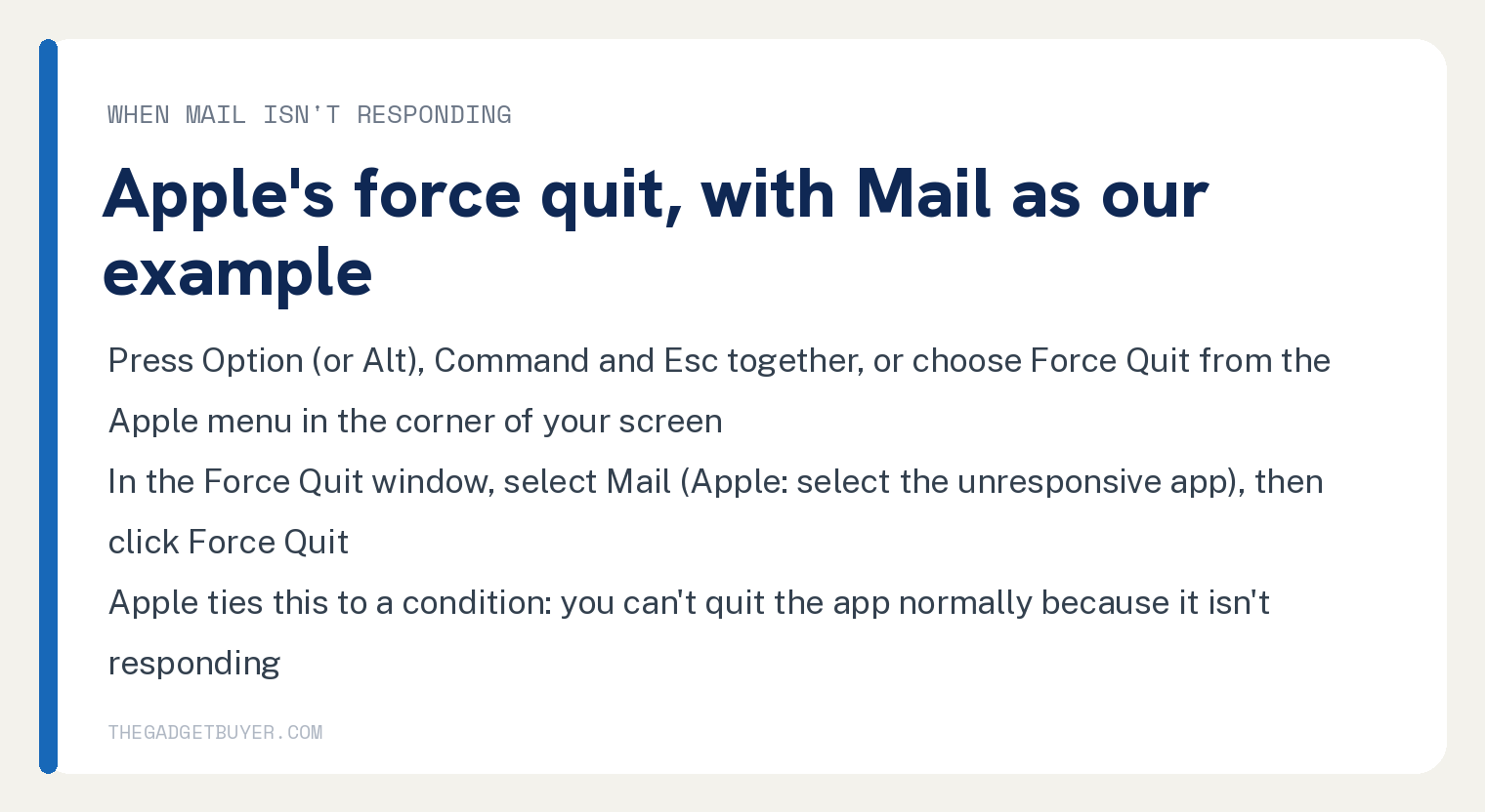 How to Quit Mail on Mac, Including When It Stops Responding 2 White card for force quitting Mail on a Mac when it isn't responding, Apple's steps with Mail as this site's example: press Option (or Alt), Command and Esc together, or choose Force Quit from the Apple menu in the corner of your screen; in the Force Quit window select Mail, which Apple words as select the unresponsive app, then click Force Quit; Apple ties this to a condition, you can't quit the app normally because it isn't responding