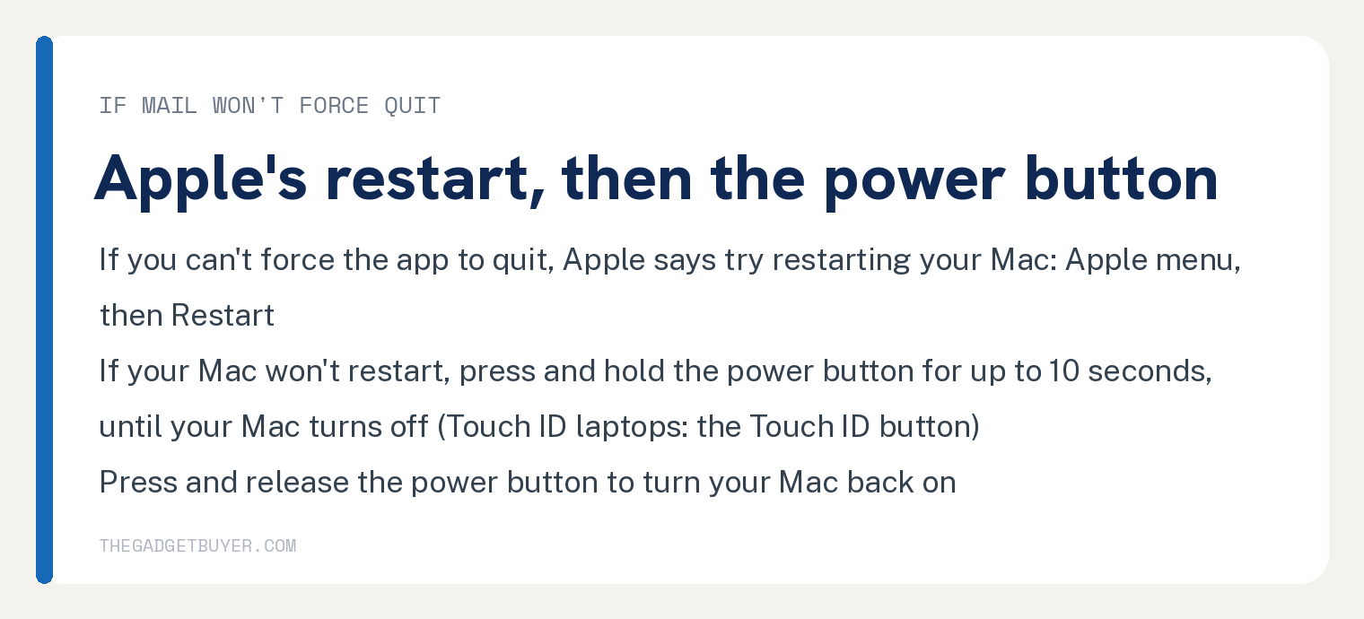 How to Quit Mail on Mac, Including When It Stops Responding 3 White card for a Mac where Mail won't force quit, Apple's restart then the power button: if you can't force the app to quit, Apple says try restarting your Mac from the Apple menu, then Restart; if your Mac won't restart, press and hold the power button for up to 10 seconds until your Mac turns off, on Touch ID laptops the Touch ID button; then press and release the power button to turn your Mac back on