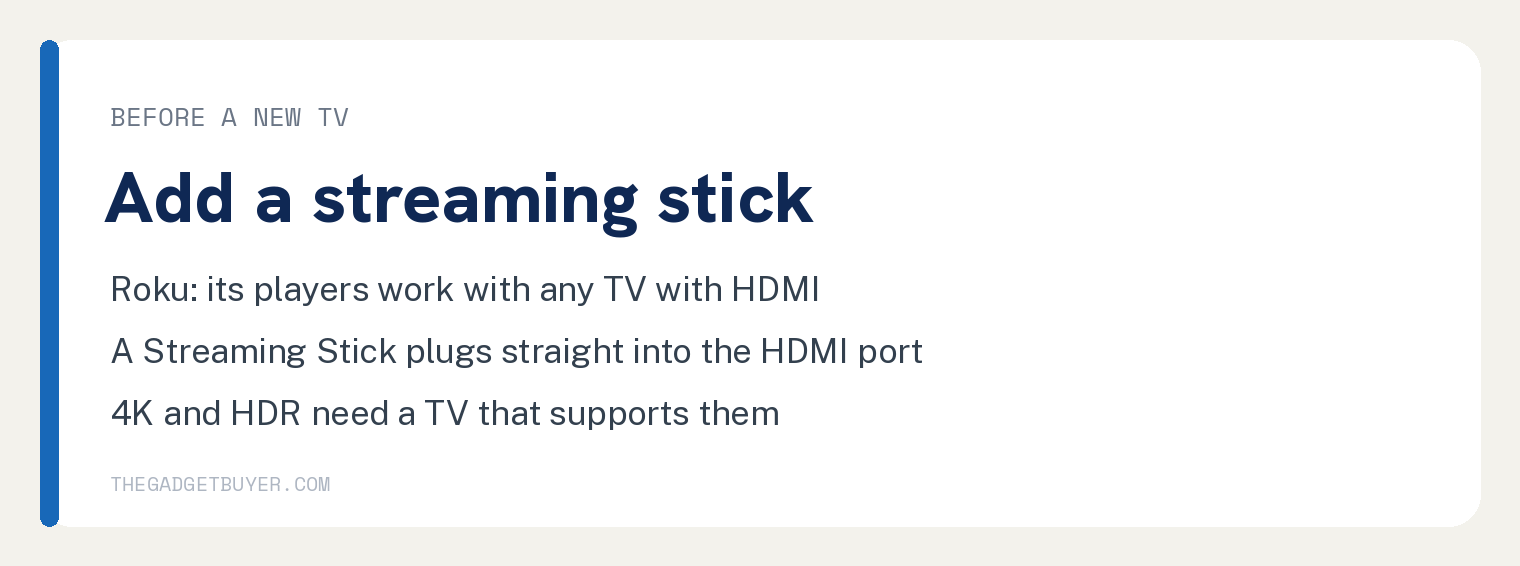 Why Is My Smart TV So Slow? The Fixes, in Order 3 White card, before a new TV, add a streaming stick: Roku says its streaming players work with any television with an HDMI connection; a Roku Streaming Stick connects directly to the HDMI port and needs no HDMI cable; 4K needs a 4K TV and HDR needs an HDR TV.