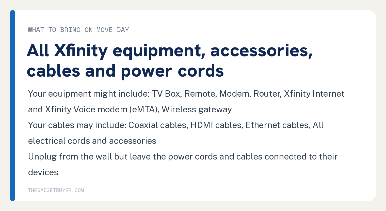 How to Transfer Xfinity Internet to a New Address Online 3 White card, what to bring on move day, all Xfinity equipment, accessories, cables and power cords: your equipment might include TV Box, Remote, Modem, Router, Xfinity Internet and Xfinity Voice modem (eMTA) and Wireless gateway; your cables may include Coaxial cables, HDMI cables, Ethernet cables and All electrical cords and accessories; unplug from the wall but leave the power cords and cables connected to their devices.